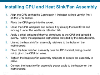 Installing CPU and Heat Sink/Fan Assembly Align the CPU so that the Connection 1 indicator is lined up with Pin 1 on the CPU socket. Place the CPU gently into the socket. Close the CPU load plate and secure it by closing the load lever and moving it under the load lever retention tab. Apply a small amount of thermal compound to the CPU and spread it evenly. Follow the application instructions provided by the manufacturer. Line up the heat sink/fan assembly retainers to the holes on the motherboard. Place the heat sink/fan assembly onto the CPU socket, being careful not to pinch the CPU fan wires. Tighten the heat sink/fan assembly retainers to secure the assembly in place. Connect the heat sink/fan assembly power cable to the header on the motherboard. 