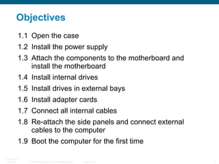Objectives 1.1 Open the case 1.2 Install the power supply 1.3 Attach the components to the motherboard and install the motherboard 1.4 Install internal drives 1.5 Install drives in external bays 1.6 Install adapter cards 1.7 Connect all internal cables 1.8 Re-attach the side panels and connect external cables to the computer 1.9 Boot the computer for the first time  