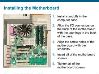 Installing the Motherboard Install standoffs in the computer case.  Align the I/O connectors on the back of the motherboard with the openings in the back of the case.  Align the screw holes of the motherboard with the standoffs.  Insert all of the motherboard screws.  Tighten all of the motherboard screws. 