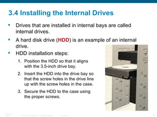 3.4 Installing the Internal Drives Drives that are installed in internal bays are called internal drives.  A hard disk drive ( HDD ) is an example of an internal drive. HDD installation steps: Position the HDD so that it aligns with the 3.5-inch drive bay. Insert the HDD into the drive bay so that the screw holes in the drive line up with the screw holes in the case. Secure the HDD to the case using the proper screws. 