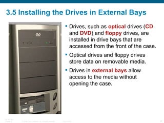 3.5 Installing the Drives in External Bays Drives, such as  optical  drives ( CD  and  DVD ) and  floppy  drives, are installed in drive bays that are accessed from the front of the case.  Optical drives and floppy drives store data on removable media.  Drives in  external bays  allow access to the media without opening the case. 