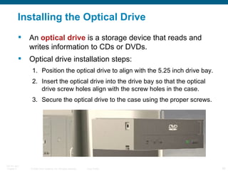 Installing the Optical Drive An  optical drive  is a storage device that reads and writes information to CDs or DVDs. Optical drive installation steps: Position the optical drive to align with the 5.25 inch drive bay. Insert the optical drive into the drive bay so that the optical drive screw holes align with the screw holes in the case. Secure the optical drive to the case using the proper screws. 