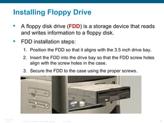 Installing Floppy Drive A floppy disk drive ( FDD ) is a storage device that reads and writes information to a floppy disk.  FDD installation steps: Position the FDD so that it aligns with the 3.5 inch drive bay. Insert the FDD into the drive bay so that the FDD screw holes align with the screw holes in the case. Secure the FDD to the case using the proper screws. 
