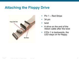 Attaching the Floppy Drive Pin 1 – Red Stripe 34 pin twist A drive on the end of the ribbon cable after the twist If Pin 1 is backwards, the LED stays on for floppy. 