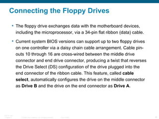 Connecting the Floppy Drives The floppy drive exchanges data with the motherboard devices, including the microprocessor, via a 34-pin flat ribbon (data) cable. Current system BIOS versions can support up to two floppy drives on one controller via a daisy chain cable arrangement. Cable pin-outs 10 through 16 are cross-wired between the middle drive connector and end drive connector, producing a twist that reverses the Drive Select (DS) configuration of the drive plugged into the end connector of the ribbon cable. This feature, called  cable select , automatically configures the drive on the middle connector as  Drive B  and the drive on the end connector as  Drive A .  