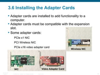 3.6 Installing the Adapter Cards Adapter cards are installed to add functionality to a computer.  Adapter cards must be compatible with the expansion slot. Some adapter cards: PCIe x1 NIC PCI Wireless NIC PCIe x16 video adapter card  