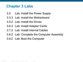 Chapter 3 Labs 3.2 Lab: Install the Power Supply 3.3.3 Lab: Install the Motherboard 3.5.2 Lab: Install the Drives 3.6.3 Lab: Install Adapter Cards 3.7.2 Lab: Install Internal Cables 3.8.2 Lab: Complete the Computer Assembly 3.9.2 Lab: Boot the Computer 
