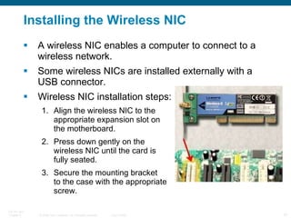 Installing the Wireless NIC A wireless NIC enables a computer to connect to a wireless network. Some wireless NICs are installed externally with a USB connector. Wireless NIC installation steps: Align the wireless NIC to the  appropriate expansion slot on  the motherboard. Press down gently on the  wireless NIC until the card is  fully seated. Secure the mounting bracket  to the case with the appropriate  screw. 