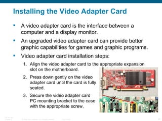 Installing the Video Adapter Card A video adapter card is the interface between a computer and a display monitor. An upgraded video adapter card can provide better graphic capabilities for games and graphic programs.  Video adapter card installation steps: Align the video adapter card to the appropriate expansion slot on the motherboard. Press down gently on the video  adapter card until the card is fully  seated. Secure the video adapter card  PC mounting bracket to the case  with the appropriate screw. 