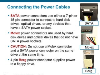 Connecting the Power Cables SATA  power connectors use either a 7-pin or 15-pin connector to connect to hard disk drives, optical drives, or any devices that have a SATA power socket. Molex  power connectors are used by hard disk drives and optical drives that do not have SATA power sockets. CAUTION :  Do not use a Molex connector and a SATA power connector on the same drive at the same time. 4-pin  Berg  power connector supplies power to a floppy drive. Berg SATA Molex 