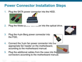 Power Connector Installation Steps Plug the SATA power connector into the HDD. Plug the Molex power connector into the optical drive. Plug the 4-pin Berg power connector into  the FDD. Connect the 3-pin fan power connector into the  appropriate fan header on the motherboard,  according to the motherboard manual. Plug the additional cables from the case into the appropriate connectors according to the motherboard manual. 