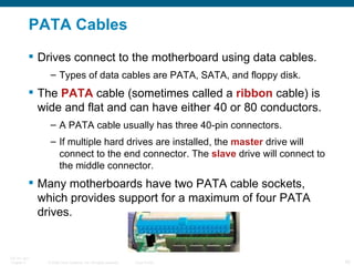PATA Cables Drives connect to the motherboard using data cables. Types of data cables are PATA, SATA, and floppy disk. The  PATA  cable (sometimes called a  ribbon  cable) is wide and flat and can have either 40 or 80 conductors. A PATA cable usually has three 40-pin connectors.  If multiple hard drives are installed, the  master  drive will connect to the end connector. The  slave  drive will connect to the middle connector. Many motherboards have two PATA cable sockets, which provides support for a maximum of four PATA drives. 
