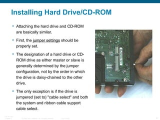 Installing Hard Drive/CD-ROM Attaching the hard drive and CD-ROM are basically similar.  First, the  jumper settings  should be properly set.  The designation of a hard drive or CD-ROM drive as either master or slave is generally determined by the jumper configuration, not by the order in which the drive is daisy-chained to the other drive.  The only exception is if the drive is jumpered (set to) "cable select" and both the system and ribbon cable support cable select.  