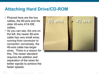 Pictured here are the two cables, the 80-wire and the older 40-wire ATA IDE cables.  As you can see, the one on the left, the newer 80-wire cable has very small wires running from connector to connector; conversely, the 40-wire cable has larger wires.  There is a reason for this. The newer standard requires the addition and separation of the wires for better signals to achieve the faster speeds. Attaching Hard Drive/CD-ROM 