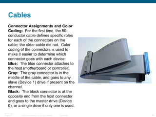 Connector Assignments and Color Coding:   For the first time, the 80-conductor cable defines specific roles for each of the connectors on the cable; the older cable did not.  Color coding of the connectors is used to make it easier to determine which connector goes with each device:  Blue:   The blue connector attaches to the host (motherboard or controller).  Gray:   The gray connector is in the middle of the cable, and goes to any slave (Device 1) drive if present on the channel.  Black:   The black connector is at the opposite end from the host connector and goes to the master drive (Device 0), or a single drive if only one is used. Cables 