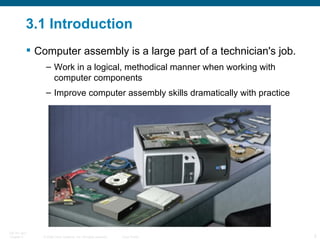 3.1 Introduction Computer assembly is a large part of a technician's job. Work in a logical, methodical manner when working with computer components Improve computer assembly skills dramatically with practice 