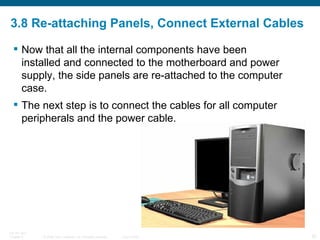 3.8 Re-attaching Panels, Connect External Cables Now that all the internal components have been installed and connected to the motherboard and power supply, the side panels are re-attached to the computer case.  The next step is to connect the cables for all computer peripherals and the power cable. 