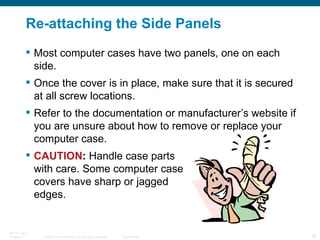 Re-attaching the Side Panels Most computer cases have two panels, one on each side. Once the cover is in place, make sure that it is secured at all screw locations. Refer to the documentation or manufacturer’s website if you are unsure about how to remove or replace your computer case. CAUTION :  Handle case parts  with care. Some computer case  covers have sharp or jagged  edges. 