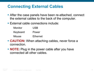 Connecting External Cables After the case panels have been re-attached, connect the external cables to the back of the computer. External cable connections include: Monitor USB Keyboard Power Mouse Ethernet CAUTION :  When attaching cables, never force a connection. NOTE :  Plug in the power cable after you have connected all other cables. 