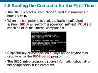 3.9 Booting the Computer for the First Time The BIOS is a set of instructions stored in a  nonvolatile  memory chip. When the computer is booted, the basic input/output system ( BIOS ) will perform a power-on self test ( POST ) to check on all of the internal components.  A special key or combination of keys on the keyboard is used to enter the  BIOS setup  program. The BIOS setup program displays information about all of the components in the computer. 