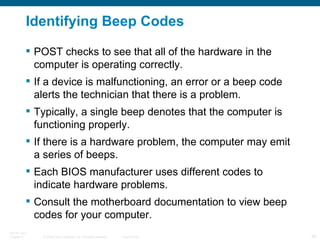 Identifying Beep Codes POST checks to see that all of the hardware in the computer is operating correctly.  If a device is malfunctioning, an error or a beep code alerts the technician that there is a problem.  Typically, a single beep denotes that the computer is functioning properly.  If there is a hardware problem, the computer may emit a series of beeps.  Each BIOS manufacturer uses different codes to indicate hardware problems.  Consult the motherboard documentation to view beep codes for your computer. 