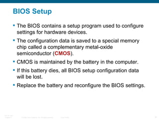BIOS Setup The BIOS contains a setup program used to configure settings for hardware devices.  The configuration data is saved to a special memory chip called a complementary metal-oxide semiconductor ( CMOS ).  CMOS is maintained by the battery in the computer.  If this battery dies, all BIOS setup configuration data will be lost.  Replace the battery and reconfigure the BIOS settings. 