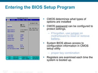 Entering the BIOS Setup Program CMOS determines what types of options are installed CMOS  password  can be configured to protect settings. If forgotten, use  jumper  on motherboard to reset or remove  battery . System BIOS allows access to configuration information in CMOS setup utility proper key combination Registers are examined each time the system is booted up. 