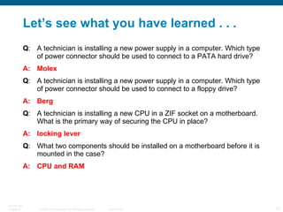 Let’s see what you have learned . . . Q : A technician is installing a new power supply in a computer. Which type of power connector should be used to connect to a PATA hard drive?  A: Molex Q : A technician is installing a new power supply in a computer. Which type of power connector should be used to connect to a floppy drive?  A: Berg Q : A technician is installing a new CPU in a ZIF socket on a motherboard. What is the primary way of securing the CPU in place?  A: locking lever Q : What two components should be installed on a motherboard before it is mounted in the case?  A: CPU and RAM 