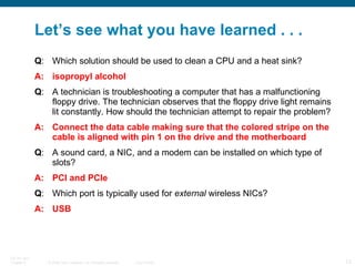 Let’s see what you have learned . . . Q : Which solution should be used to clean a CPU and a heat sink? A: isopropyl alcohol Q : A technician is troubleshooting a computer that has a malfunctioning floppy drive. The technician observes that the floppy drive light remains lit constantly. How should the technician attempt to repair the problem? A: Connect the data cable making sure that the colored stripe on the cable is aligned with pin 1 on the drive and the motherboard Q : A sound card, a NIC, and a modem can be installed on which type of slots? A: PCI and PCIe Q : Which port is typically used for  external  wireless NICs?  A: USB 