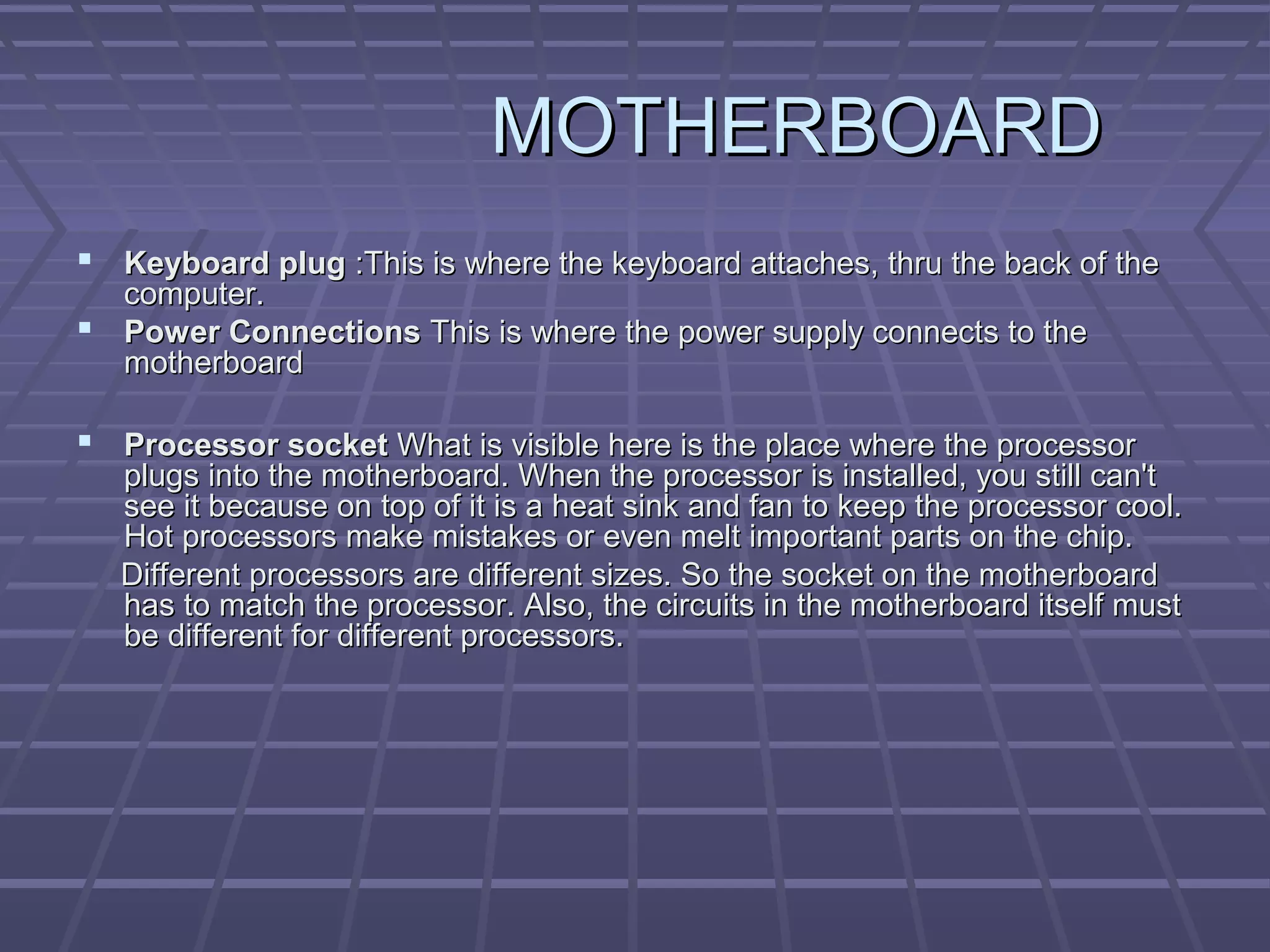 MOTHERBOARD
MOTHERBOARD
 Keyboard plug
Keyboard plug :This is where the keyboard attaches, thru the back of the
:This is where the keyboard attaches, thru the back of the
computer.
computer.
 Power Connections
Power Connections This is where the power supply connects to the
This is where the power supply connects to the
motherboard
motherboard
 Processor socket
Processor socket What is visible here is the place where the processor
What is visible here is the place where the processor
plugs into the motherboard. When the processor is installed, you still can't
plugs into the motherboard. When the processor is installed, you still can't
see it because on top of it is a heat sink and fan to keep the processor cool.
see it because on top of it is a heat sink and fan to keep the processor cool.
Hot processors make mistakes or even melt important parts on the chip.
Hot processors make mistakes or even melt important parts on the chip.
Different processors are different sizes. So the socket on the motherboard
Different processors are different sizes. So the socket on the motherboard
has to match the processor. Also, the circuits in the motherboard itself must
has to match the processor. Also, the circuits in the motherboard itself must
be different for different processors.
be different for different processors.
 