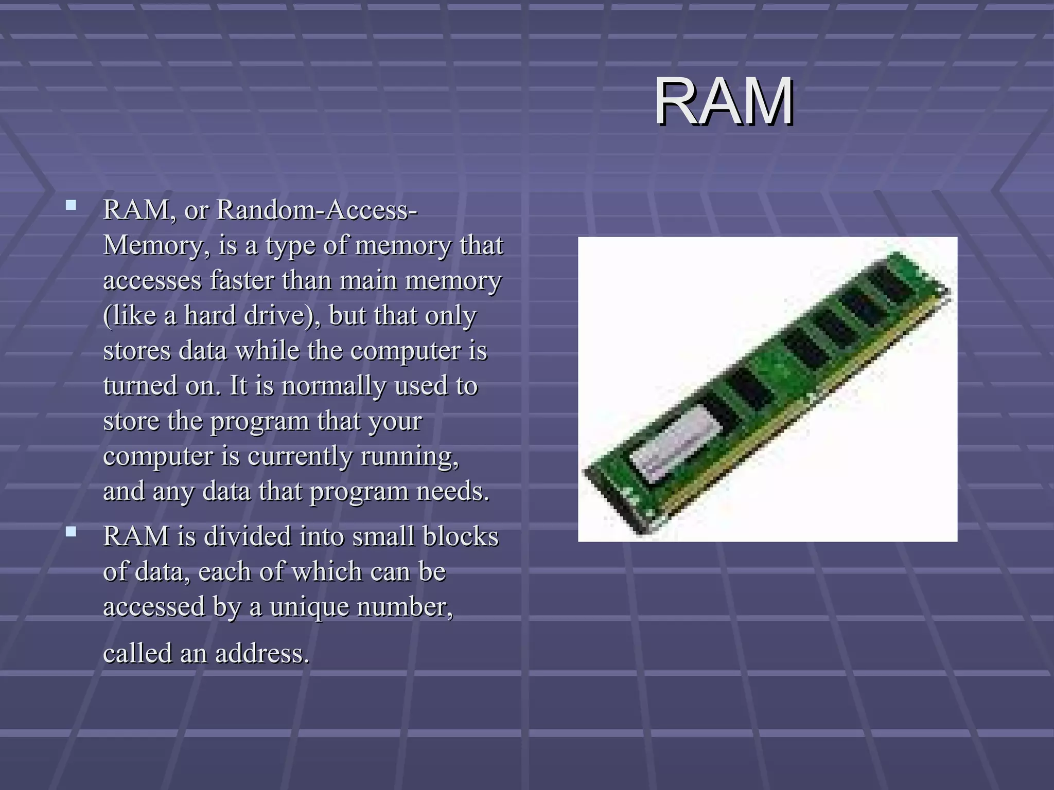 RAM
RAM
 RAM, or Random-Access-
RAM, or Random-Access-
Memory, is a type of memory that
Memory, is a type of memory that
accesses faster than main memory
accesses faster than main memory
(like a hard drive), but that only
(like a hard drive), but that only
stores data while the computer is
stores data while the computer is
turned on. It is normally used to
turned on. It is normally used to
store the program that your
store the program that your
computer is currently running,
computer is currently running,
and any data that program needs.
and any data that program needs.
 RAM is divided into small blocks
RAM is divided into small blocks
of data, each of which can be
of data, each of which can be
accessed by a unique number,
accessed by a unique number,
called an address.
called an address.
 