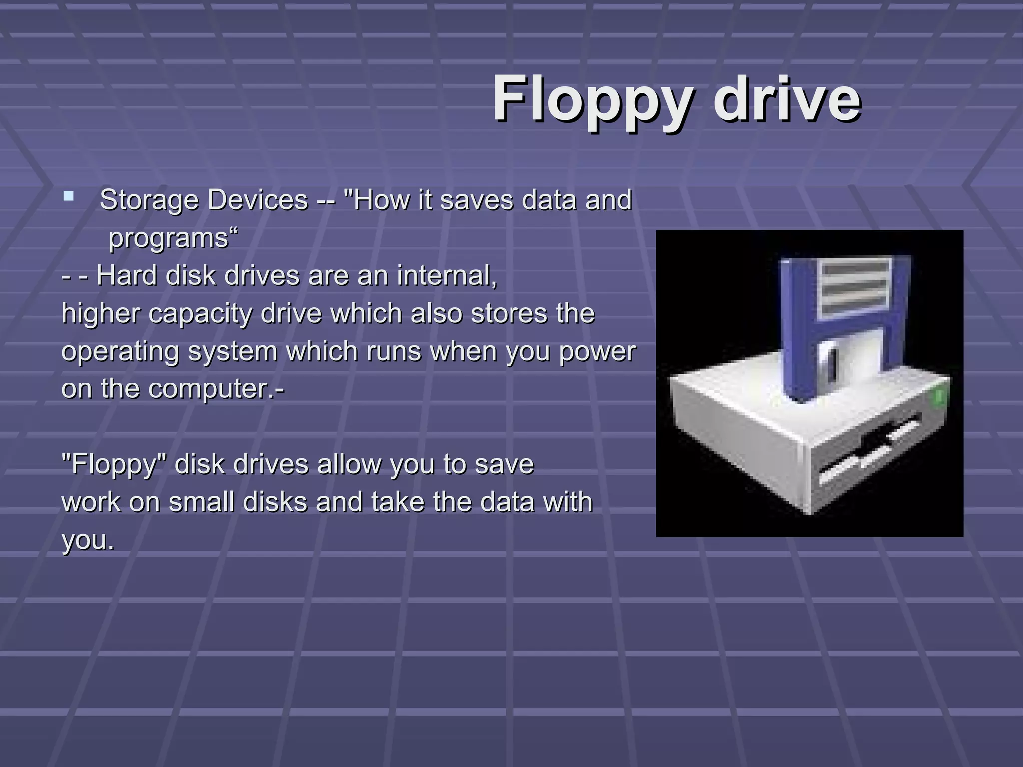 Floppy drive
Floppy drive
 Storage Devices -- "How it saves data and
Storage Devices -- "How it saves data and
programs“
programs“
- - Hard disk drives are an internal,
- - Hard disk drives are an internal,
higher capacity drive which also stores the
higher capacity drive which also stores the
operating system which runs when you power
operating system which runs when you power
on the computer.-
on the computer.-
"Floppy" disk drives allow you to save
"Floppy" disk drives allow you to save
work on small disks and take the data with
work on small disks and take the data with
you.
you.
 