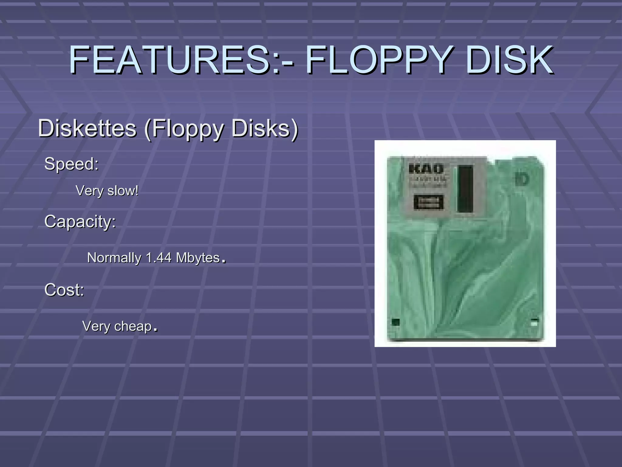 FEATURES:- FLOPPY DISK
FEATURES:- FLOPPY DISK
Diskettes (Floppy Disks)
Diskettes (Floppy Disks)
Speed:
Speed:
Very slow!
Very slow!
Capacity:
Capacity:
Normally 1.44 Mbytes
Normally 1.44 Mbytes.
.
Cost:
Cost:
Very cheap
Very cheap.
.
 