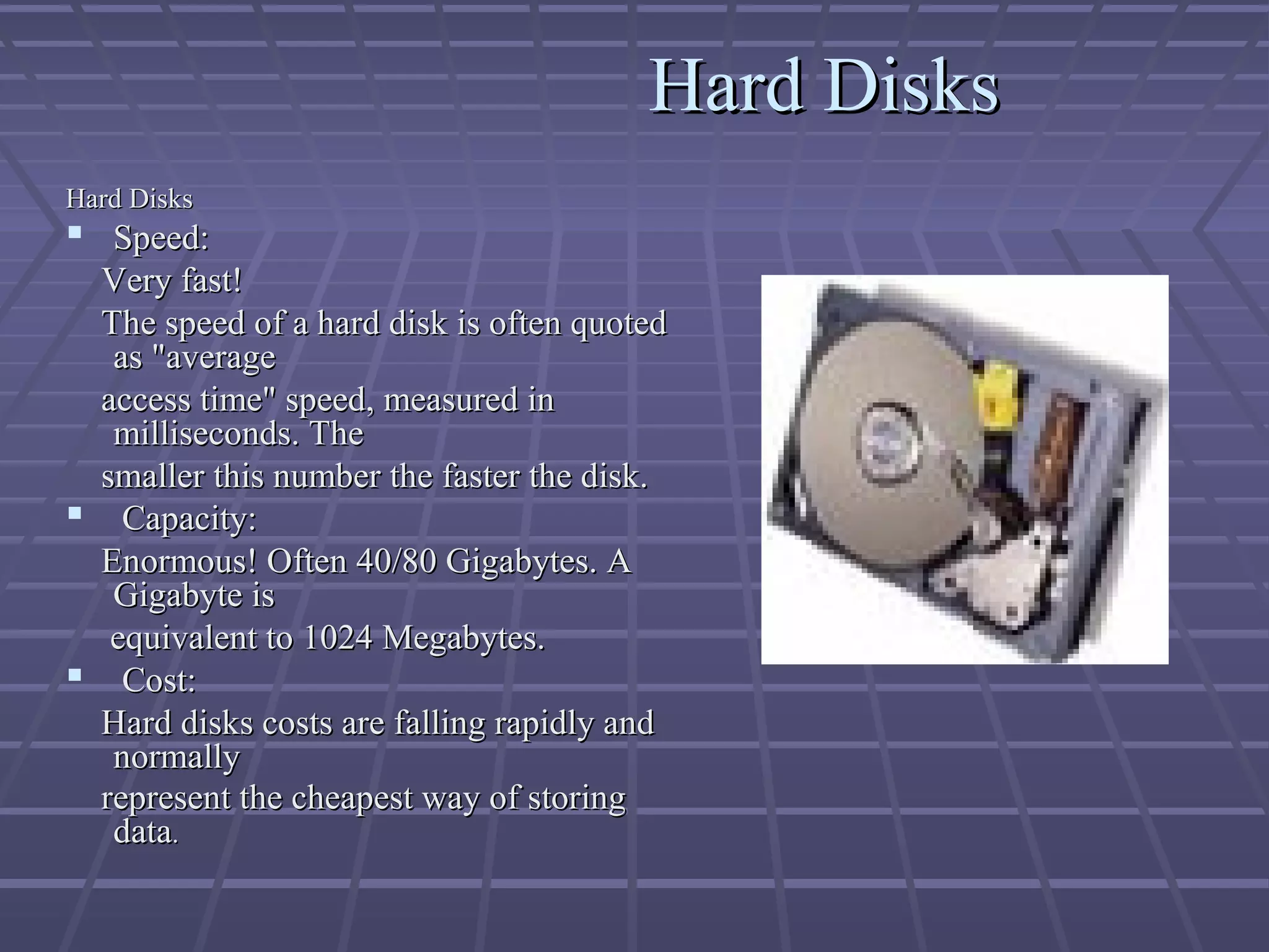 Hard Disks
Hard Disks
Hard Disks
Hard Disks
 Speed:
Speed:
Very fast!
Very fast!
The speed of a hard disk is often quoted
The speed of a hard disk is often quoted
as "average
as "average
access time" speed, measured in
access time" speed, measured in
milliseconds. The
milliseconds. The
smaller this number the faster the disk.
smaller this number the faster the disk.
 Capacity:
Capacity:
Enormous! Often 40/80 Gigabytes. A
Enormous! Often 40/80 Gigabytes. A
Gigabyte is
Gigabyte is
equivalent to 1024 Megabytes.
equivalent to 1024 Megabytes.
 Cost:
Cost:
Hard disks costs are falling rapidly and
Hard disks costs are falling rapidly and
normally
normally
represent the cheapest way of storing
represent the cheapest way of storing
data
data.
.
 