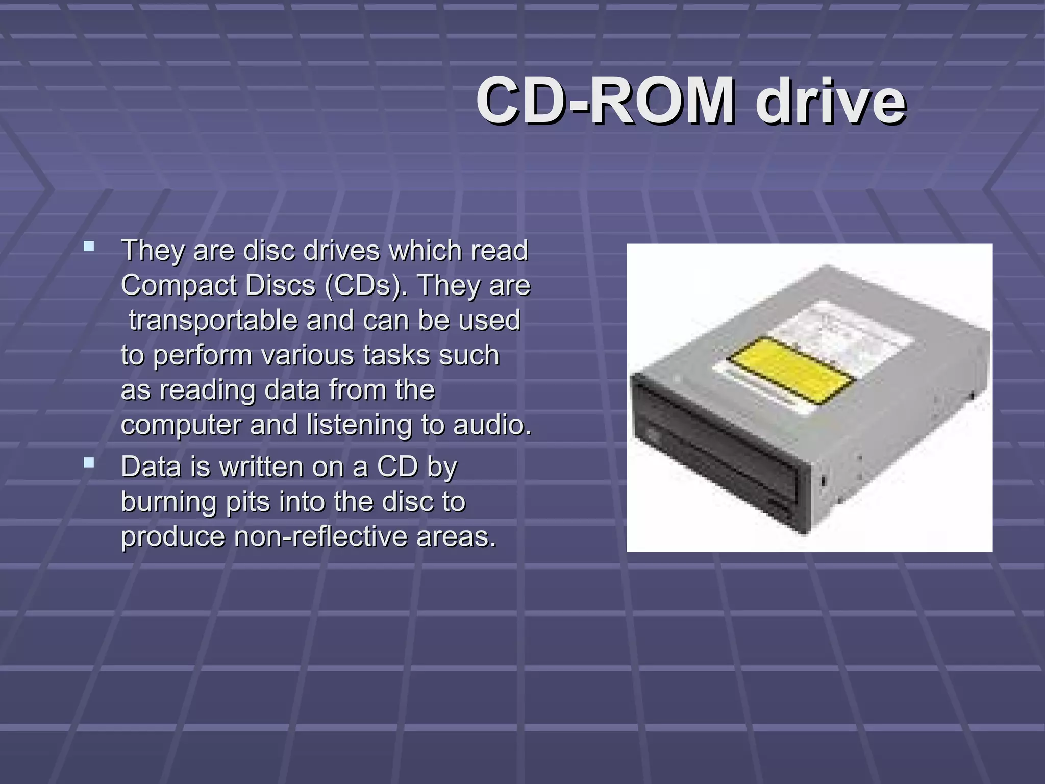 CD-ROM drive
CD-ROM drive
 They are disc drives which read
They are disc drives which read
Compact Discs (CDs). They are
Compact Discs (CDs). They are
transportable and can be used
transportable and can be used
to perform various tasks such
to perform various tasks such
as reading data from the
as reading data from the
computer and listening to audio.
computer and listening to audio.
 Data is written on a CD by
Data is written on a CD by
burning pits into the disc to
burning pits into the disc to
produce non-reflective areas.
produce non-reflective areas.
 