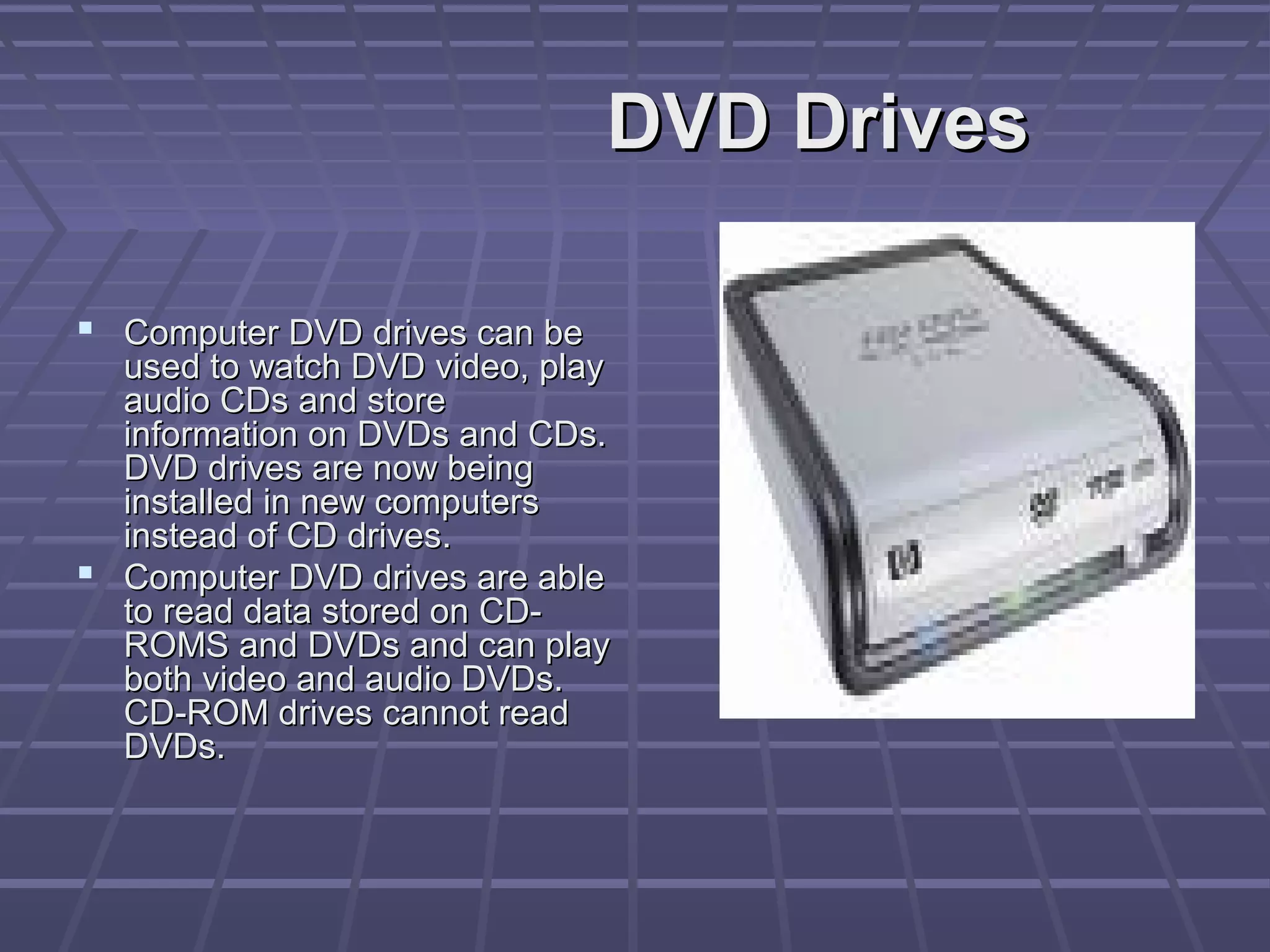 DVD Drives
DVD Drives
 Computer DVD drives can be
Computer DVD drives can be
used to watch DVD video, play
used to watch DVD video, play
audio CDs and store
audio CDs and store
information on DVDs and CDs.
information on DVDs and CDs.
DVD drives are now being
DVD drives are now being
installed in new computers
installed in new computers
instead of CD drives.
instead of CD drives.
 Computer DVD drives are able
Computer DVD drives are able
to read data stored on CD-
to read data stored on CD-
ROMS and DVDs and can play
ROMS and DVDs and can play
both video and audio DVDs.
both video and audio DVDs.
CD-ROM drives cannot read
CD-ROM drives cannot read
DVDs.
DVDs.
 