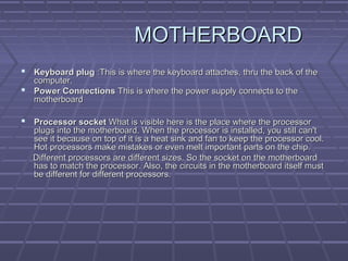 MOTHERBOARD
MOTHERBOARD
 Keyboard plug
Keyboard plug :This is where the keyboard attaches, thru the back of the
:This is where the keyboard attaches, thru the back of the
computer.
computer.
 Power Connections
Power Connections This is where the power supply connects to the
This is where the power supply connects to the
motherboard
motherboard
 Processor socket
Processor socket What is visible here is the place where the processor
What is visible here is the place where the processor
plugs into the motherboard. When the processor is installed, you still can't
plugs into the motherboard. When the processor is installed, you still can't
see it because on top of it is a heat sink and fan to keep the processor cool.
see it because on top of it is a heat sink and fan to keep the processor cool.
Hot processors make mistakes or even melt important parts on the chip.
Hot processors make mistakes or even melt important parts on the chip.
Different processors are different sizes. So the socket on the motherboard
Different processors are different sizes. So the socket on the motherboard
has to match the processor. Also, the circuits in the motherboard itself must
has to match the processor. Also, the circuits in the motherboard itself must
be different for different processors.
be different for different processors.
 