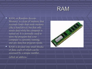 RAM
RAM
 RAM, or Random-Access-
RAM, or Random-Access-
Memory, is a type of memory that
Memory, is a type of memory that
accesses faster than main memory
accesses faster than main memory
(like a hard drive), but that only
(like a hard drive), but that only
stores data while the computer is
stores data while the computer is
turned on. It is normally used to
turned on. It is normally used to
store the program that your
store the program that your
computer is currently running,
computer is currently running,
and any data that program needs.
and any data that program needs.
 RAM is divided into small blocks
RAM is divided into small blocks
of data, each of which can be
of data, each of which can be
accessed by a unique number,
accessed by a unique number,
called an address.
called an address.
 