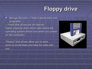 Floppy drive
Floppy drive
 Storage Devices -- "How it saves data and
Storage Devices -- "How it saves data and
programs“
programs“
- - Hard disk drives are an internal,
- - Hard disk drives are an internal,
higher capacity drive which also stores the
higher capacity drive which also stores the
operating system which runs when you power
operating system which runs when you power
on the computer.-
on the computer.-
"Floppy" disk drives allow you to save
"Floppy" disk drives allow you to save
work on small disks and take the data with
work on small disks and take the data with
you.
you.
 