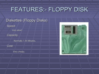 FEATURES:- FLOPPY DISK
FEATURES:- FLOPPY DISK
Diskettes (Floppy Disks)
Diskettes (Floppy Disks)
Speed:
Speed:
Very slow!
Very slow!
Capacity:
Capacity:
Normally 1.44 Mbytes
Normally 1.44 Mbytes.
.
Cost:
Cost:
Very cheap
Very cheap.
.
 