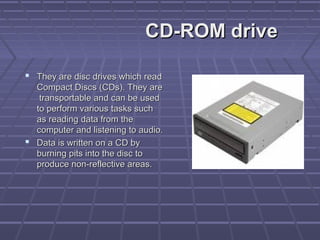 CD-ROM drive
CD-ROM drive
 They are disc drives which read
They are disc drives which read
Compact Discs (CDs). They are
Compact Discs (CDs). They are
transportable and can be used
transportable and can be used
to perform various tasks such
to perform various tasks such
as reading data from the
as reading data from the
computer and listening to audio.
computer and listening to audio.
 Data is written on a CD by
Data is written on a CD by
burning pits into the disc to
burning pits into the disc to
produce non-reflective areas.
produce non-reflective areas.
 