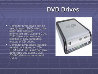 DVD Drives
DVD Drives
 Computer DVD drives can be
Computer DVD drives can be
used to watch DVD video, play
used to watch DVD video, play
audio CDs and store
audio CDs and store
information on DVDs and CDs.
information on DVDs and CDs.
DVD drives are now being
DVD drives are now being
installed in new computers
installed in new computers
instead of CD drives.
instead of CD drives.
 Computer DVD drives are able
Computer DVD drives are able
to read data stored on CD-
to read data stored on CD-
ROMS and DVDs and can play
ROMS and DVDs and can play
both video and audio DVDs.
both video and audio DVDs.
CD-ROM drives cannot read
CD-ROM drives cannot read
DVDs.
DVDs.
 