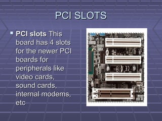PCI SLOTS
PCI SLOTS
 PCI slots
PCI slots This
This
board has 4 slots
board has 4 slots
for the newer PCI
for the newer PCI
boards for
boards for
peripherals like
peripherals like
video cards,
video cards,
sound cards,
sound cards,
internal modems,
internal modems,
etc
etc
 