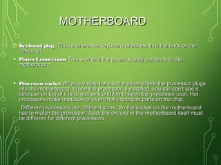 MOTHERBOARDMOTHERBOARD
• Keyboard plugKeyboard plug :This is where the keyboard attaches, thru the back of the:This is where the keyboard attaches, thru the back of the
computer.computer.
• PowerConnectionsPowerConnections This is where the power supply connects to theThis is where the power supply connects to the
motherboardmotherboard
• ProcessorsocketProcessorsocket What is visible here is the place where the processor plugsWhat is visible here is the place where the processor plugs
into the motherboard. When the processor is installed, you still can't see itinto the motherboard. When the processor is installed, you still can't see it
because on top of it is a heat sink and fan to keep the processor cool. Hotbecause on top of it is a heat sink and fan to keep the processor cool. Hot
processors make mistakes or even melt important parts on the chip.processors make mistakes or even melt important parts on the chip.
Different processors are different sizes. So the socket on the motherboardDifferent processors are different sizes. So the socket on the motherboard
has to match the processor. Also, the circuits in the motherboard itself musthas to match the processor. Also, the circuits in the motherboard itself must
be different for different processors.be different for different processors.
 