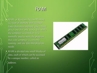 RAMRAM
• RAM, or Random-Access-Memory,RAM, or Random-Access-Memory,
is a type of memory that accessesis a type of memory that accesses
faster than main memory (like a hardfaster than main memory (like a hard
drive), but that only stores data whiledrive), but that only stores data while
the computer is turned on. It isthe computer is turned on. It is
normally used to store the programnormally used to store the program
that your computer is currentlythat your computer is currently
running, and any data that programrunning, and any data that program
needs.needs.
• RAM is divided into small blocks ofRAM is divided into small blocks of
data, each of which can be accesseddata, each of which can be accessed
by a unique number, called anby a unique number, called an
address.address.
 