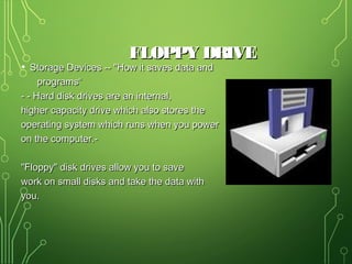 FLOPPY DRIVEFLOPPY DRIVE
• Storage Devices -- "How it saves data andStorage Devices -- "How it saves data and
programs“programs“
- - Hard disk drives are an internal,- - Hard disk drives are an internal,
higher capacity drive which also stores thehigher capacity drive which also stores the
operating system which runs when you poweroperating system which runs when you power
on the computer.-on the computer.-
"Floppy" disk drives allow you to save"Floppy" disk drives allow you to save
work on small disks and take the data withwork on small disks and take the data with
you.you.
 