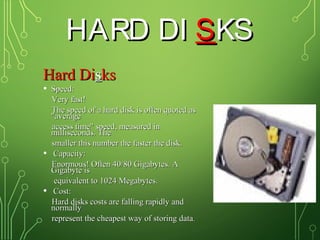 HARD DIHARD DI SSKSKS
Hard DiHard Dissksks
• Speed:Speed:
Very fast!Very fast!
The speed of a hard disk is often quoted asThe speed of a hard disk is often quoted as
"average"average
access time" speed, measured inaccess time" speed, measured in
milliseconds. Themilliseconds. The
smaller this number the faster the disk.smaller this number the faster the disk.
• Capacity:Capacity:
Enormous! Often 40/80 Gigabytes. AEnormous! Often 40/80 Gigabytes. A
Gigabyte isGigabyte is
equivalent to 1024 Megabytes.equivalent to 1024 Megabytes.
• Cost:Cost:
Hard disks costs are falling rapidly andHard disks costs are falling rapidly and
normallynormally
represent the cheapest way of storing datarepresent the cheapest way of storing data..
 