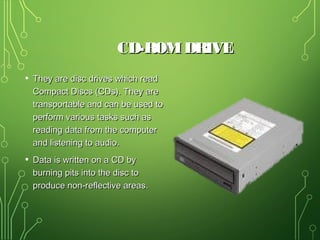 CD-ROMDRIVECD-ROMDRIVE
• They are disc drives which readThey are disc drives which read
Compact Discs (CDs). They areCompact Discs (CDs). They are
transportable and can be used totransportable and can be used to
perform various tasks such asperform various tasks such as
reading data from the computerreading data from the computer
and listening to audio.and listening to audio.
• Data is written on a CD byData is written on a CD by
burning pits into the disc toburning pits into the disc to
produce non-reflective areas.produce non-reflective areas.
 