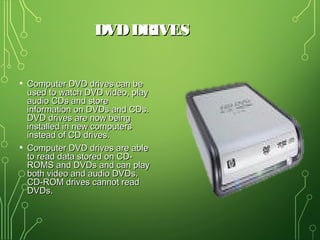 DVDDRIVESDVDDRIVES
• Computer DVD drives can beComputer DVD drives can be
used to watch DVD video, playused to watch DVD video, play
audio CDs and storeaudio CDs and store
information on DVDs and CDs.information on DVDs and CDs.
DVD drives are now beingDVD drives are now being
installed in new computersinstalled in new computers
instead of CD drives.instead of CD drives.
• Computer DVD drives are ableComputer DVD drives are able
to read data stored on CD-to read data stored on CD-
ROMS and DVDs and can playROMS and DVDs and can play
both video and audio DVDs.both video and audio DVDs.
CD-ROM drives cannot readCD-ROM drives cannot read
DVDs.DVDs.
 