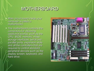 MOTHERBOARDMOTHERBOARD
• Main circuit board inside yourMain circuit board inside your
computer is called acomputer is called a
motherboard.motherboard.
• The motherboard contains theThe motherboard contains the
connectors for attachingconnectors for attaching
additional boards, such as theadditional boards, such as the
CPU, BIOS, memory, massCPU, BIOS, memory, mass
storage interfaces, serial andstorage interfaces, serial and
parallel ports, expansion slotsparallel ports, expansion slots
and all the controllers that areand all the controllers that are
required to control standardrequired to control standard
peripheral devices such as theperipheral devices such as the
display screen, keyboard, anddisplay screen, keyboard, and
hard drive.hard drive.
 